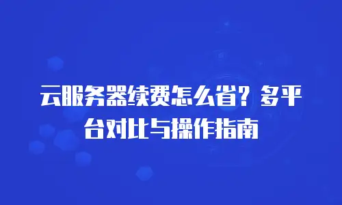 云服务器续费怎么省？多平台对比与操作指南