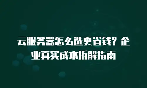 云服务器怎么选更省钱？企业真实成本拆解指南