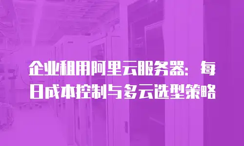 企业租用阿里云服务器：每日成本控制与多云选型策略