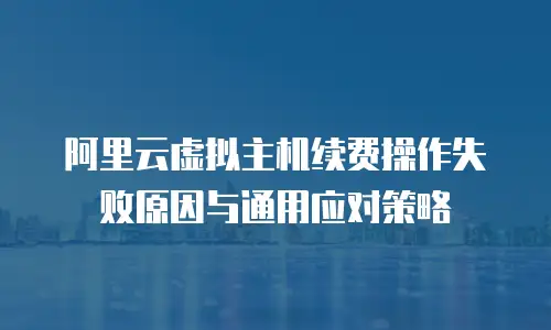 阿里云虚拟主机续费操作失败原因与通用应对策略