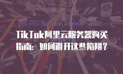TikTok阿里云服务器购买指南：如何避开这些陷阱？