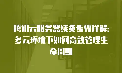 腾讯云服务器续费步骤详解：多云环境下如何高效管理生命周期