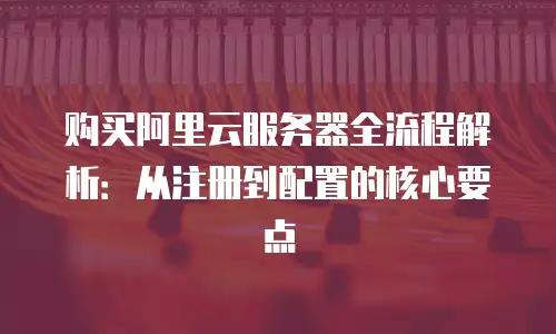 购买阿里云服务器全流程解析：从注册到配置的核心要点