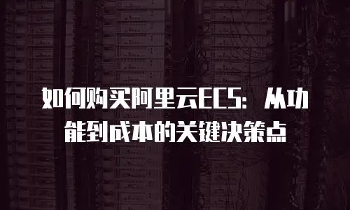 如何购买阿里云ECS：从功能到成本的关键决策点