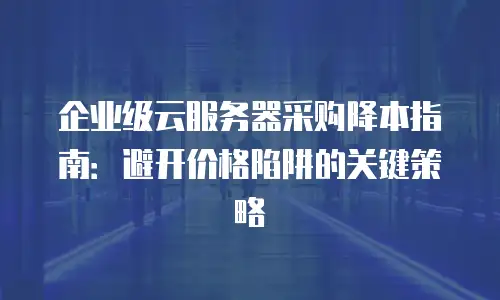 企业级云服务器采购降本指南：避开价格陷阱的关键策略