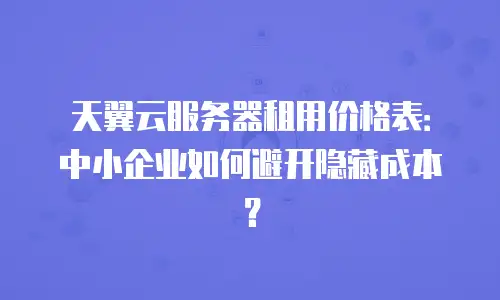天翼云服务器租用价格表：中小企业如何避开隐藏成本？