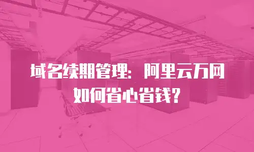 域名续期管理：阿里云万网如何省心省钱？