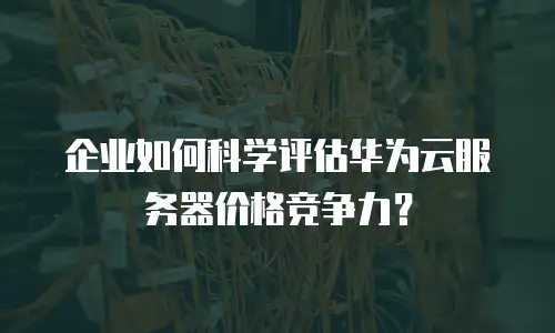 企业如何科学评估华为云服务器价格竞争力？