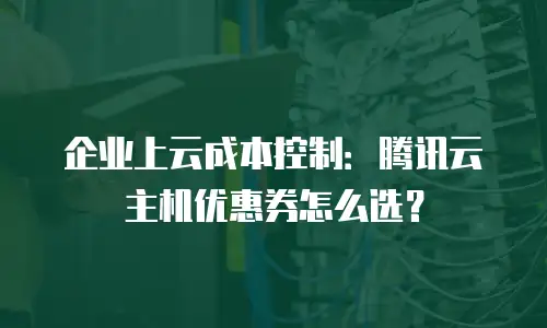 企业上云成本控制：腾讯云主机优惠券怎么选？