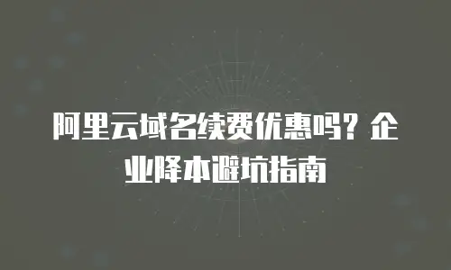 阿里云域名续费优惠吗？企业降本避坑指南