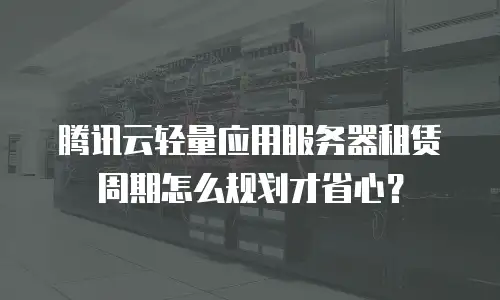 腾讯云轻量应用服务器租赁周期怎么规划才省心？