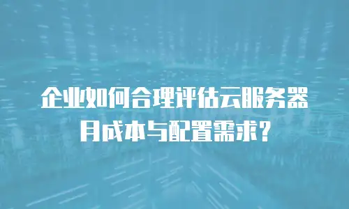 企业如何合理评估云服务器月成本与配置需求？