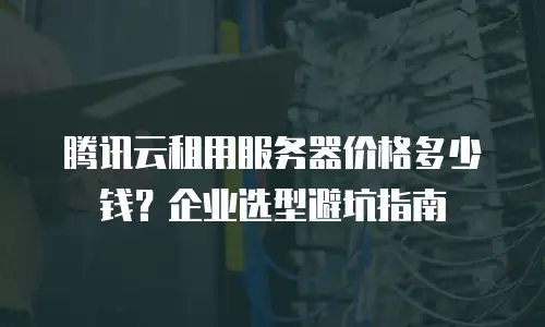 腾讯云租用服务器价格多少钱？企业选型避坑指南