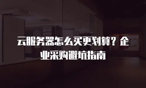 云服务器怎么买更划算？企业采购避坑指南