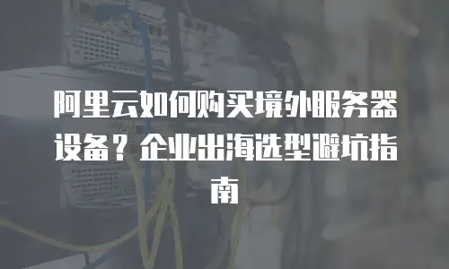 阿里云如何购买境外服务器设备？企业出海选型避坑指南