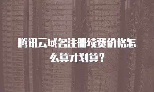 腾讯云域名注册续费价格怎么算才划算？