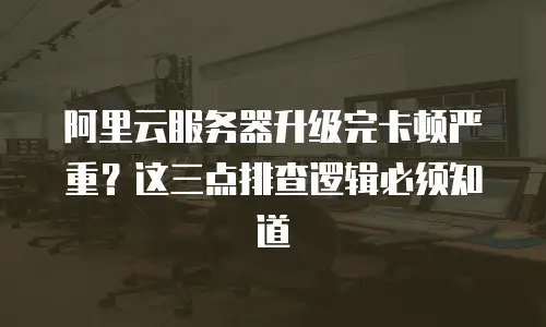 阿里云服务器升级完卡顿严重？这三点排查逻辑必须知道