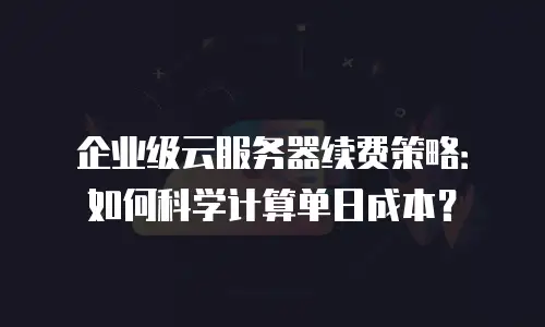 企业级云服务器续费策略：如何科学计算单日成本？
