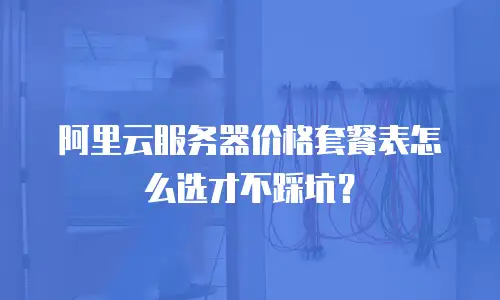 阿里云服务器价格套餐表怎么选才不踩坑？