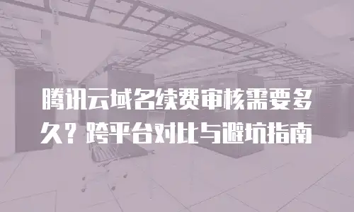腾讯云域名续费审核需要多久？跨平台对比与避坑指南