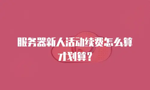 服务器新人活动续费怎么算才划算？
