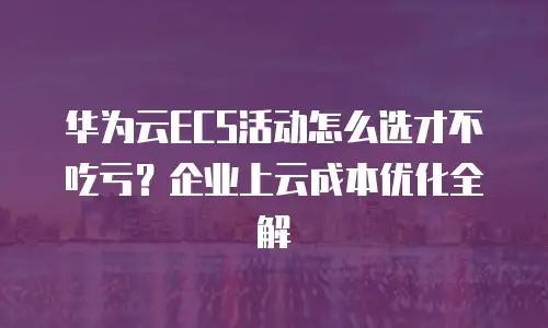 华为云ECS活动怎么选才不吃亏？企业上云成本优化全解