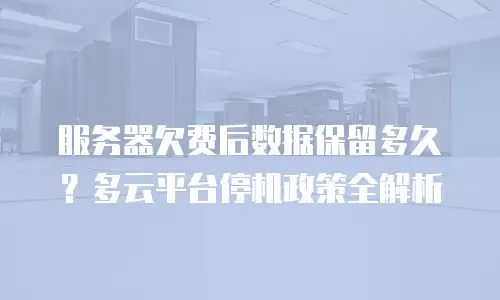 服务器欠费后数据保留多久？多云平台停机政策全解析