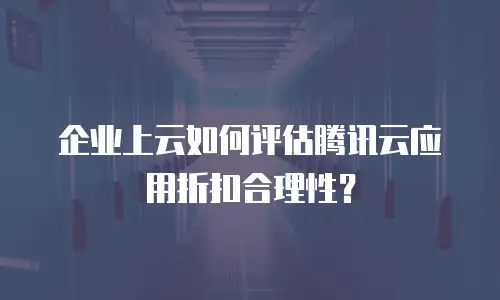 企业上云如何评估腾讯云应用折扣合理性？