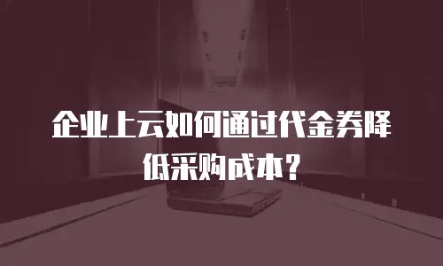 企业上云如何通过代金券降低采购成本？