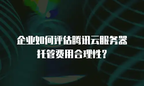 企业如何评估腾讯云服务器托管费用合理性？