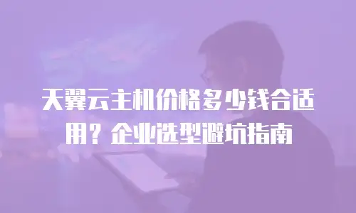 天翼云主机价格多少钱合适用？企业选型避坑指南
