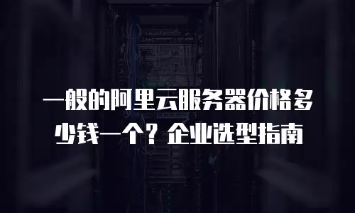 一般的阿里云服务器价格多少钱一个？企业选型指南