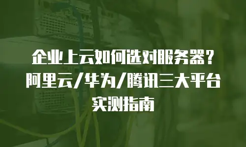 企业上云如何选对服务器？阿里云/华为/腾讯三大平台实测指南