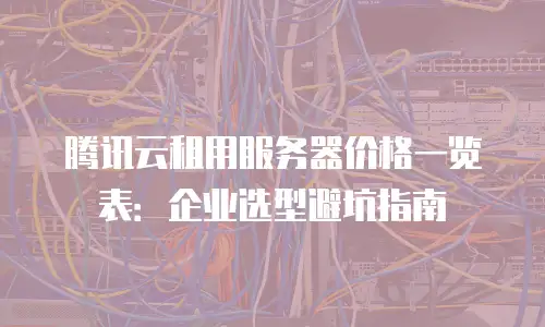 腾讯云租用服务器价格一览表：企业选型避坑指南