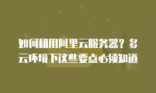 如何租用阿里云服务器？多云环境下这些要点必须知道