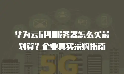 华为云GPU服务器怎么买最划算？企业真实采购指南