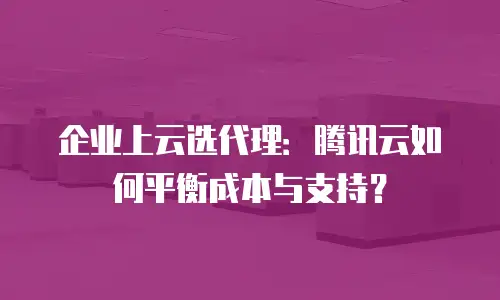 企业上云选代理：腾讯云如何平衡成本与支持？