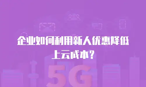 企业如何利用新人优惠降低上云成本？