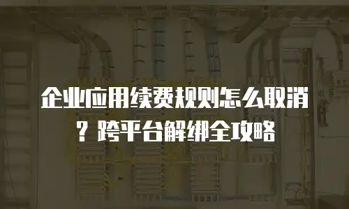 企业应用续费规则怎么取消？跨平台解绑全攻略