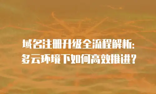 域名注册升级全流程解析：多云环境下如何高效推进？