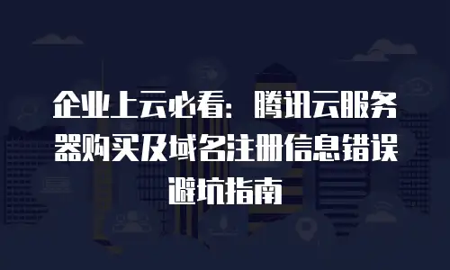 企业上云必看：腾讯云服务器购买及域名注册信息错误避坑指南