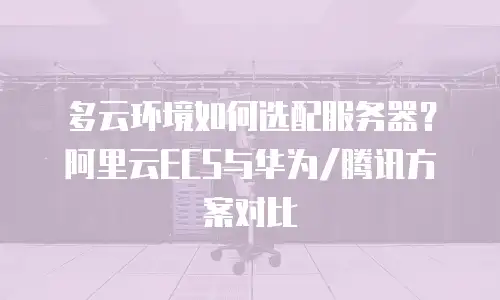 多云环境如何选配服务器？阿里云ECS与华为/腾讯方案对比