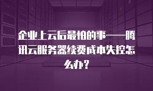 企业上云后最怕的事——腾讯云服务器续费成本失控怎么办？
