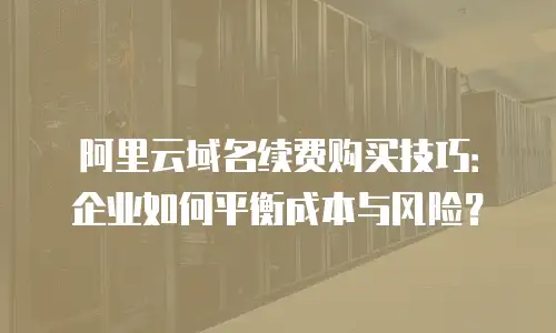 阿里云域名续费购买技巧：企业如何平衡成本与风险？