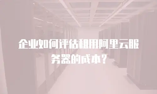 企业如何评估租用阿里云服务器的成本？