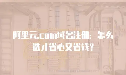 阿里云.com域名注册：怎么选才省心又省钱？