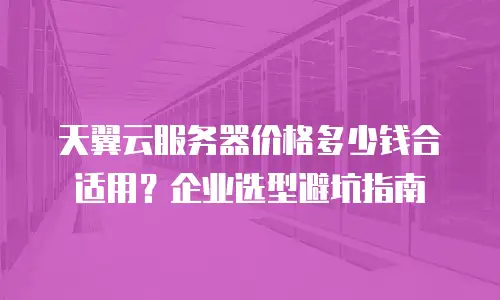 天翼云服务器价格多少钱合适用？企业选型避坑指南