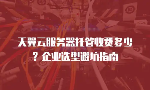 天翼云服务器托管收费多少？企业选型避坑指南