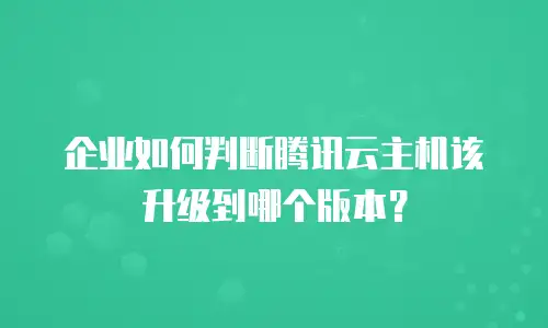 企业如何判断腾讯云主机该升级到哪个版本？
