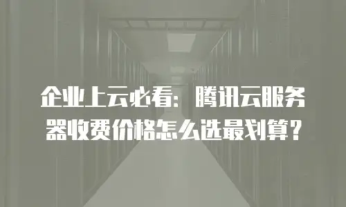 企业上云必看：腾讯云服务器收费价格怎么选最划算？